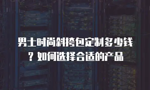 男士时尚斜挎包定制多少钱？如何选择合适的产品
