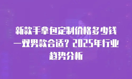 新款手拿包定制价格多少钱一双男款合适？2025年行业趋势分析