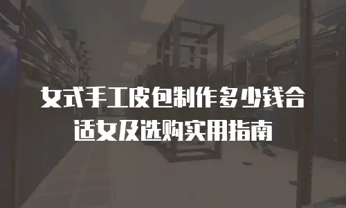 女式手工皮包制作多少钱合适女及选购实用指南