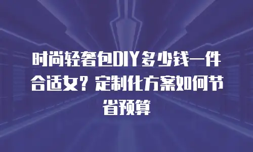 时尚轻奢包DIY多少钱一件合适女？定制化方案如何节省预算