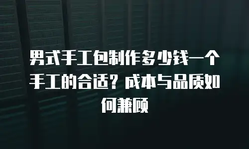 男式手工包制作多少钱一个手工的合适？成本与品质如何兼顾