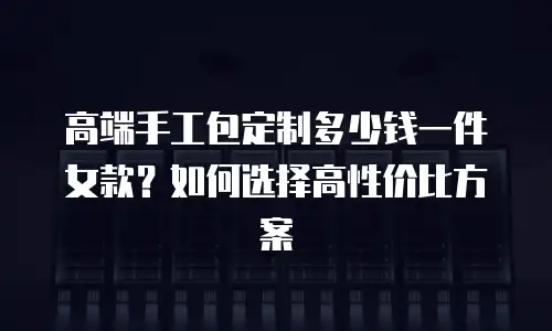 高端手工包定制多少钱一件女款？如何选择高性价比方案