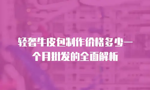 轻奢牛皮包制作价格多少一个月批发的全面解析