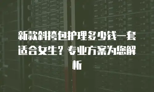 新款斜挎包护理多少钱一套适合女生？专业方案为您解析