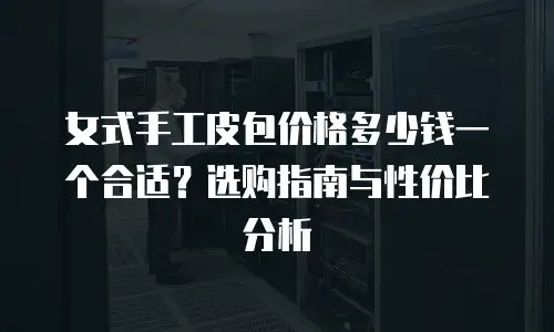 女式手工皮包价格多少钱一个合适？选购指南与性价比分析
