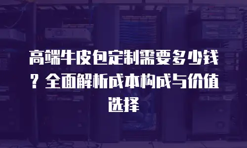 高端牛皮包定制需要多少钱？全面解析成本构成与价值选择