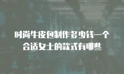 时尚牛皮包制作多少钱一个合适女士的款式有哪些