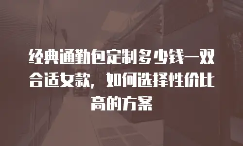经典通勤包定制多少钱一双合适女款，如何选择性价比高的方案