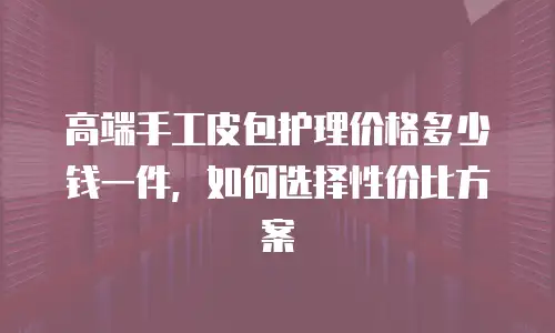 高端手工皮包护理价格多少钱一件，如何选择性价比方案
