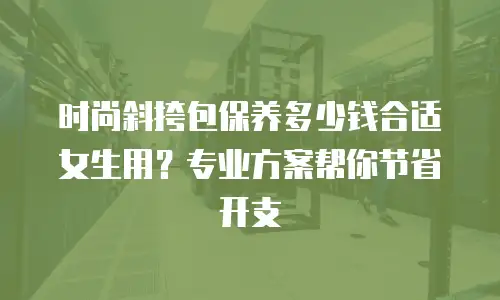 时尚斜挎包保养多少钱合适女生用？专业方案帮你节省开支