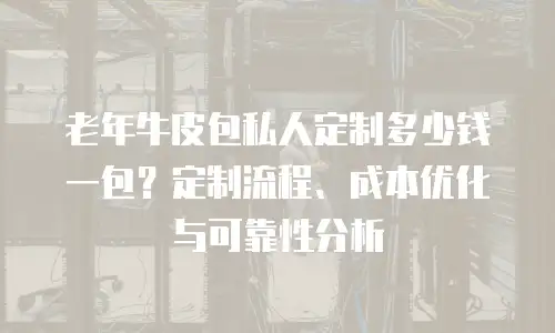 老年牛皮包私人定制多少钱一包？定制流程、成本优化与可靠性分析
