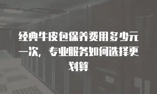经典牛皮包保养费用多少元一次，专业服务如何选择更划算