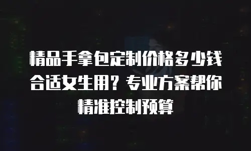 精品手拿包定制价格多少钱合适女生用？专业方案帮你精准控制预算