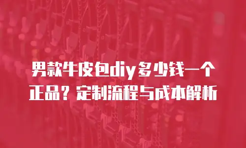 男款牛皮包diy多少钱一个正品？定制流程与成本解析