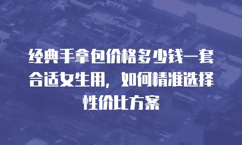 经典手拿包价格多少钱一套合适女生用，如何精准选择性价比方案