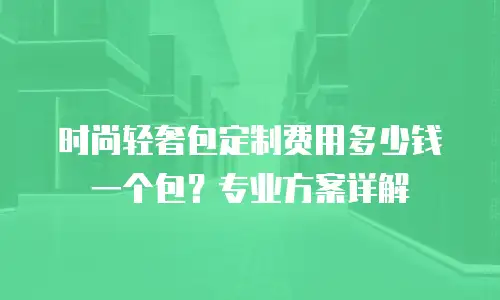 时尚轻奢包定制费用多少钱一个包？专业方案详解