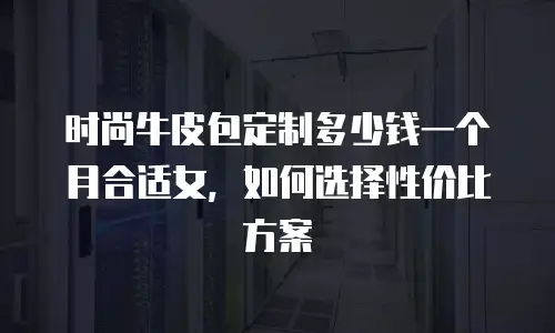 时尚牛皮包定制多少钱一个月合适女，如何选择性价比方案