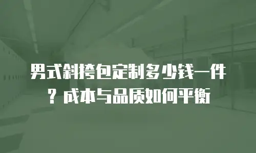 男式斜挎包定制多少钱一件？成本与品质如何平衡