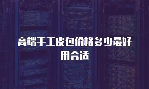 高端手工皮包价格多少最好用合适