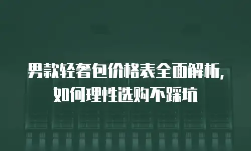 男款轻奢包价格表全面解析，如何理性选购不踩坑