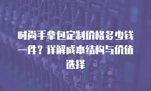 时尚手拿包定制价格多少钱一件？详解成本结构与价值选择