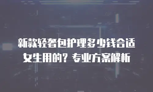 新款轻奢包护理多少钱合适女生用的？专业方案解析