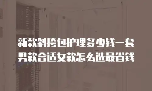 新款斜挎包护理多少钱一套男款合适女款怎么选最省钱