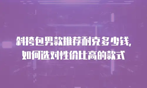 斜挎包男款推荐耐克多少钱，如何选对性价比高的款式