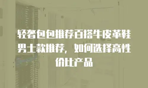轻奢包包推荐百搭牛皮革鞋男士款推荐，如何选择高性价比产品