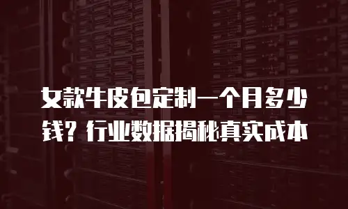 女款牛皮包定制一个月多少钱？行业数据揭秘真实成本