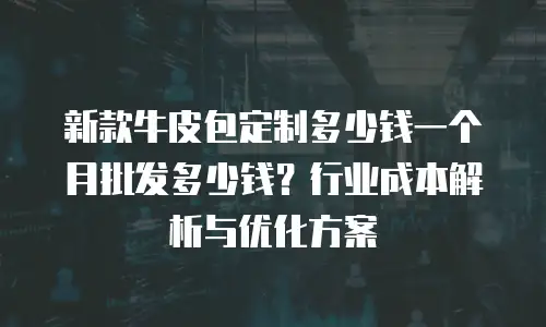 新款牛皮包定制多少钱一个月批发多少钱？行业成本解析与优化方案