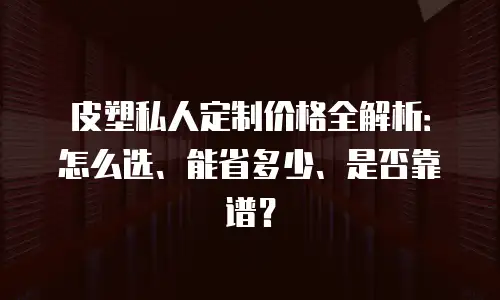 皮塑私人定制价格全解析：怎么选、能省多少、是否靠谱？