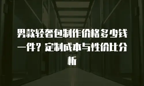 男款轻奢包制作价格多少钱一件？定制成本与性价比分析