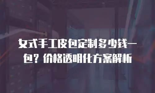女式手工皮包定制多少钱一包？价格透明化方案解析