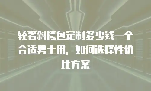 轻奢斜挎包定制多少钱一个合适男士用，如何选择性价比方案