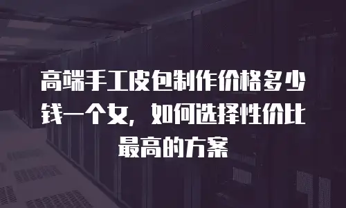 高端手工皮包制作价格多少钱一个女，如何选择性价比最高的方案