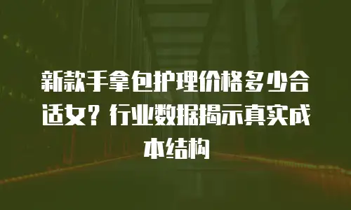 新款手拿包护理价格多少合适女？行业数据揭示真实成本结构