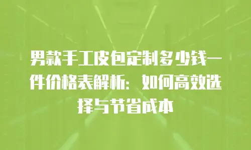 男款手工皮包定制多少钱一件价格表解析：如何高效选择与节省成本