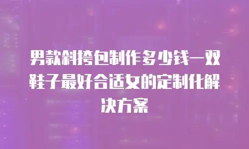 男款斜挎包制作多少钱一双鞋子最好合适女的定制化解决方案