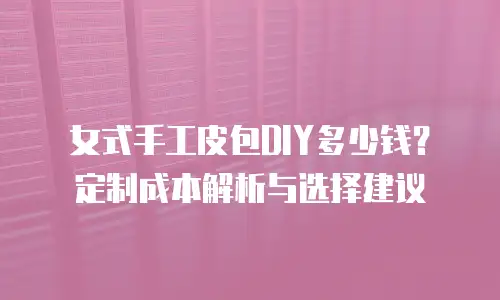 女式手工皮包DIY多少钱？定制成本解析与选择建议