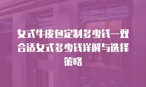 女式牛皮包定制多少钱一双合适女式多少钱详解与选择策略