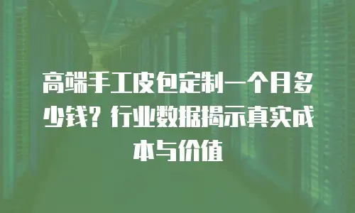 高端手工皮包定制一个月多少钱？行业数据揭示真实成本与价值