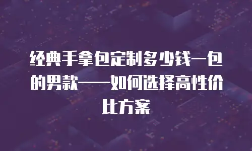 经典手拿包定制多少钱一包的男款——如何选择高性价比方案