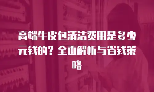 高端牛皮包清洁费用是多少元钱的？全面解析与省钱策略