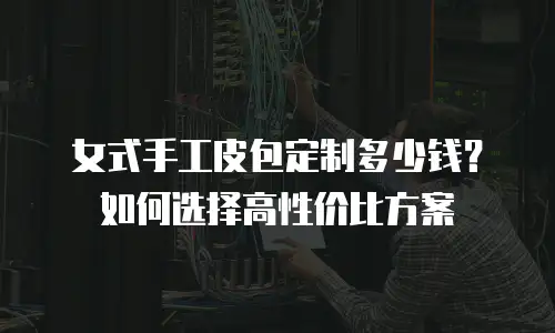 女式手工皮包定制多少钱？如何选择高性价比方案