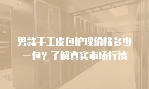 男款手工皮包护理价格多少一包？了解真实市场行情