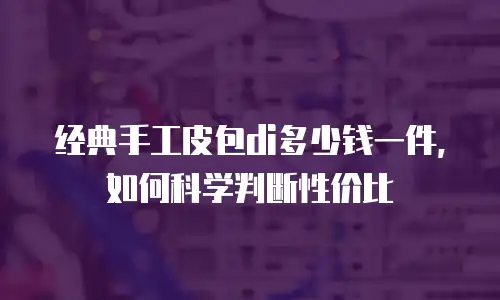 经典手工皮包di多少钱一件，如何科学判断性价比
