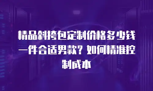 精品斜挎包定制价格多少钱一件合适男款？如何精准控制成本