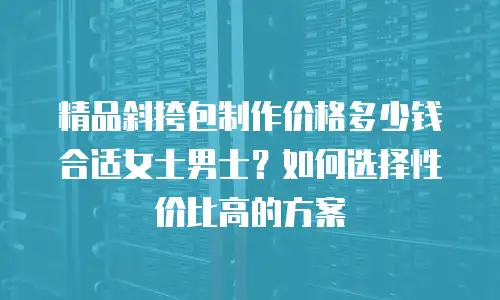 精品斜挎包制作价格多少钱合适女士男士？如何选择性价比高的方案