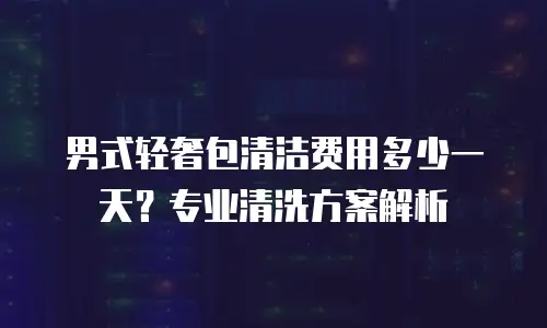 男式轻奢包清洁费用多少一天？专业清洗方案解析